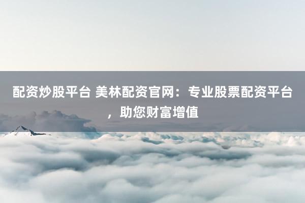 配资炒股平台 美林配资官网：专业股票配资平台，助您财富增值