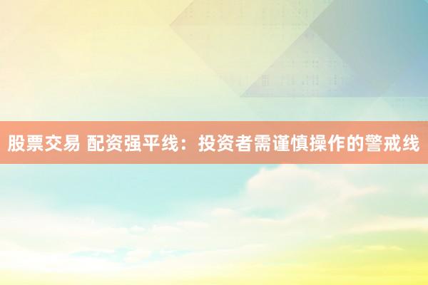 股票交易 配资强平线：投资者需谨慎操作的警戒线