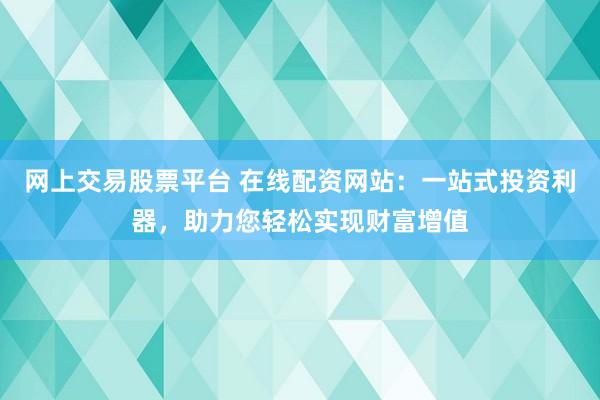 网上交易股票平台 在线配资网站：一站式投资利器，助力您轻松实现财富增值