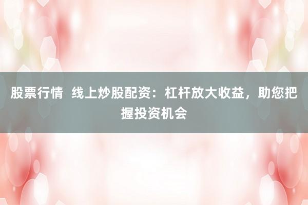 股票行情  线上炒股配资：杠杆放大收益，助您把握投资机会