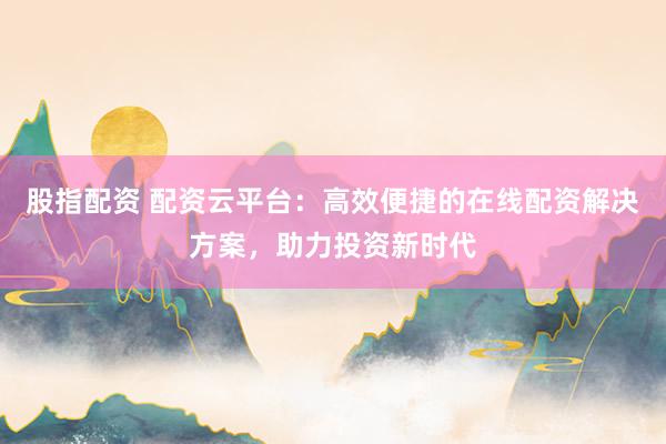 股指配资 配资云平台：高效便捷的在线配资解决方案，助力投资新时代