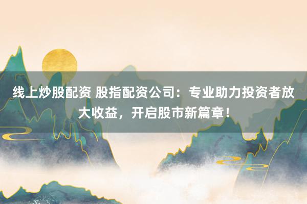 线上炒股配资 股指配资公司：专业助力投资者放大收益，开启股市新篇章！
