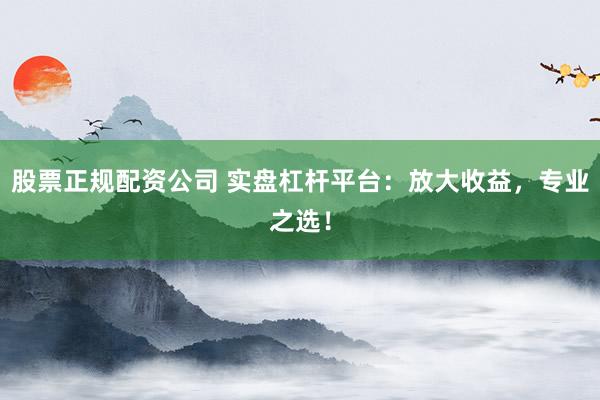 股票正规配资公司 实盘杠杆平台:放大收益,专业之选!
