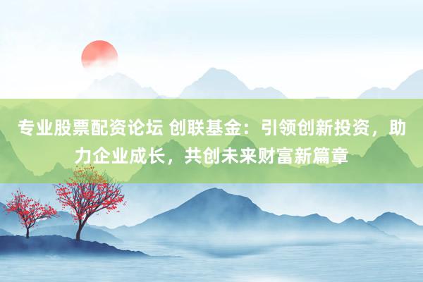 专业股票配资论坛 创联基金：引领创新投资，助力企业成长，共创未来财富新篇章