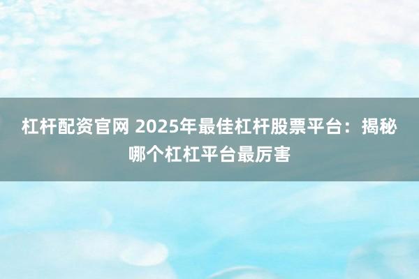 杠杆配资官网 2025年最佳杠杆股票平台：揭秘哪个杠杠平台最厉害