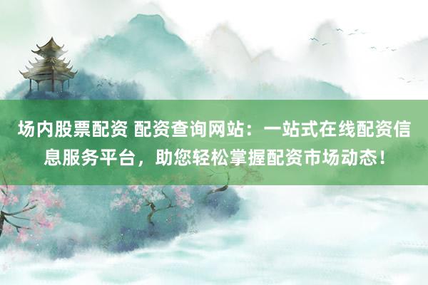 场内股票配资 配资查询网站：一站式在线配资信息服务平台，助您轻松掌握配资市场动态！