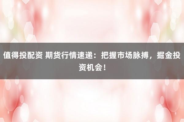 值得投配资 期货行情速递：把握市场脉搏，掘金投资机会！