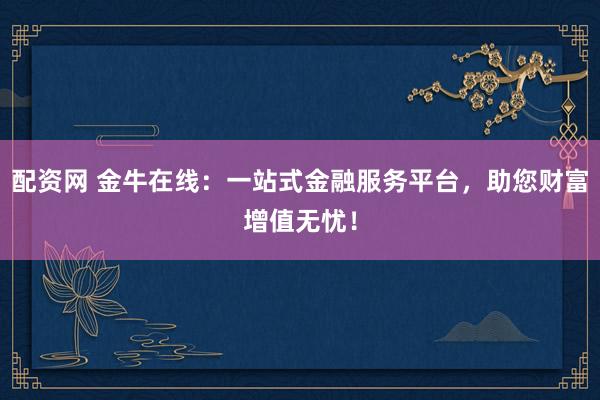 配资网 金牛在线：一站式金融服务平台，助您财富增值无忧！