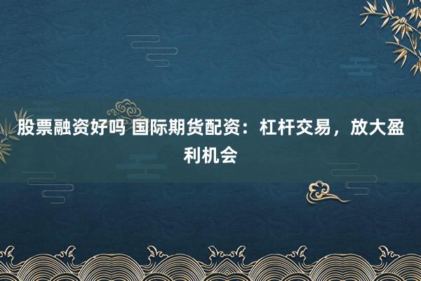 股票融资好吗 国际期货配资：杠杆交易，放大盈利机会