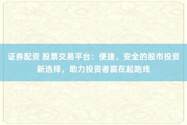 证券配资 股票交易平台：便捷、安全的股市投资新选择，助力投资者赢在起跑线