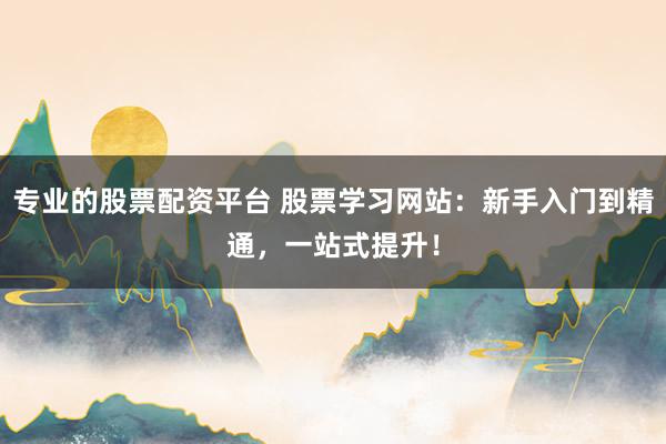 专业的股票配资平台 股票学习网站：新手入门到精通，一站式提升！