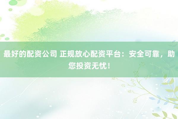 最好的配资公司 正规放心配资平台：安全可靠，助您投资无忧！