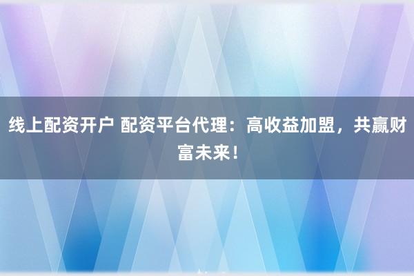线上配资开户 配资平台代理：高收益加盟，共赢财富未来！