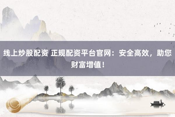 线上炒股配资 正规配资平台官网：安全高效，助您财富增值！