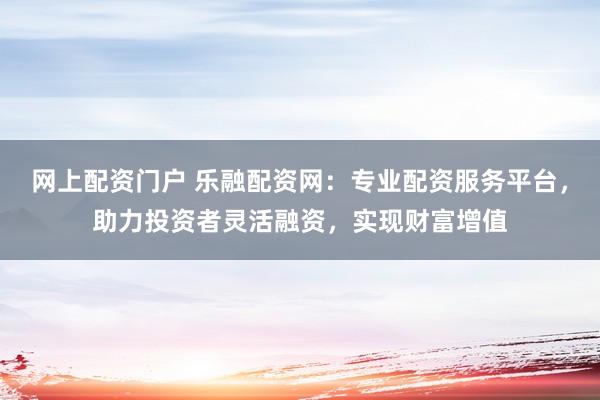 网上配资门户 乐融配资网：专业配资服务平台，助力投资者灵活融资，实现财富增值
