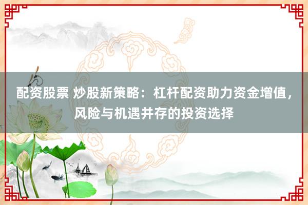 配资股票 炒股新策略：杠杆配资助力资金增值，风险与机遇并存的投资选择