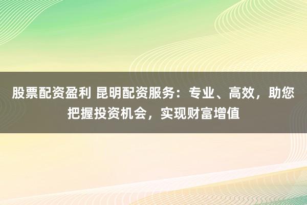 股票配资盈利 昆明配资服务：专业、高效，助您把握投资机会，实现财富增值