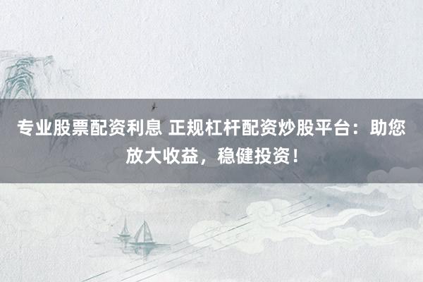 专业股票配资利息 正规杠杆配资炒股平台：助您放大收益，稳健投资！