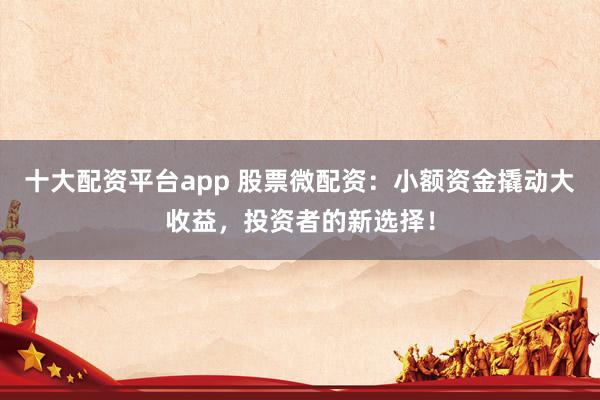 十大配资平台app 股票微配资：小额资金撬动大收益，投资者的新选择！