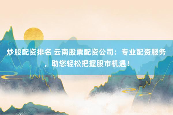 炒股配资排名 云南股票配资公司：专业配资服务，助您轻松把握股市机遇！