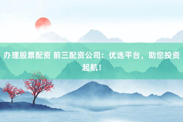 办理股票配资 前三配资公司：优选平台，助您投资起航！
