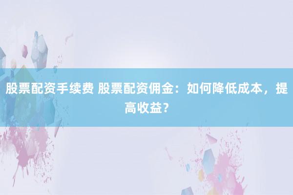 股票配资手续费 股票配资佣金:如何降低成本,提高收益?