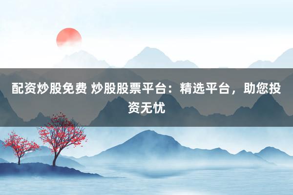 配资炒股免费 炒股股票平台：精选平台，助您投资无忧