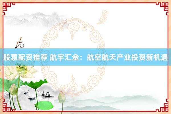 股票配资推荐 航宇汇金：航空航天产业投资新机遇