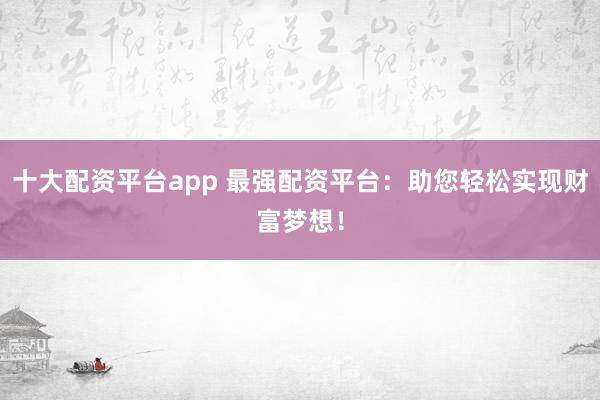 十大配资平台app 最强配资平台：助您轻松实现财富梦想！