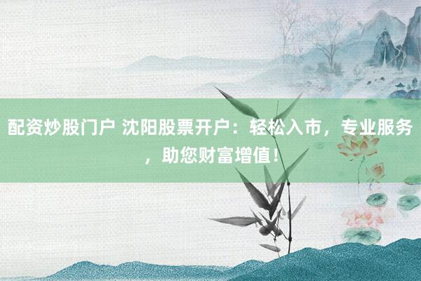 配资炒股门户 沈阳股票开户：轻松入市，专业服务，助您财富增值！