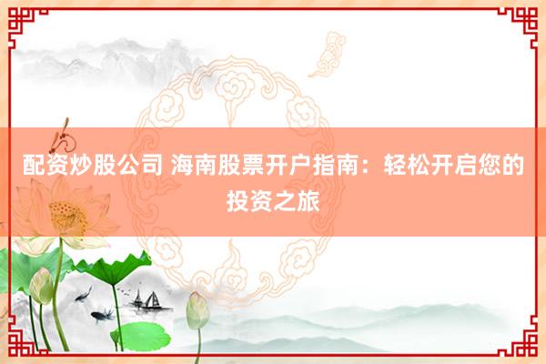 配资炒股公司 海南股票开户指南：轻松开启您的投资之旅