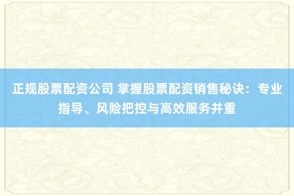 正规股票配资公司 掌握股票配资销售秘诀：专业指导、风险把控与高效服务并重