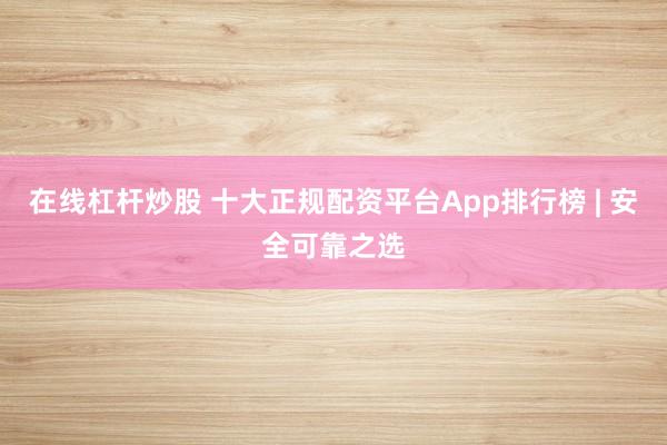 在线杠杆炒股 十大正规配资平台App排行榜 | 安全可靠之选