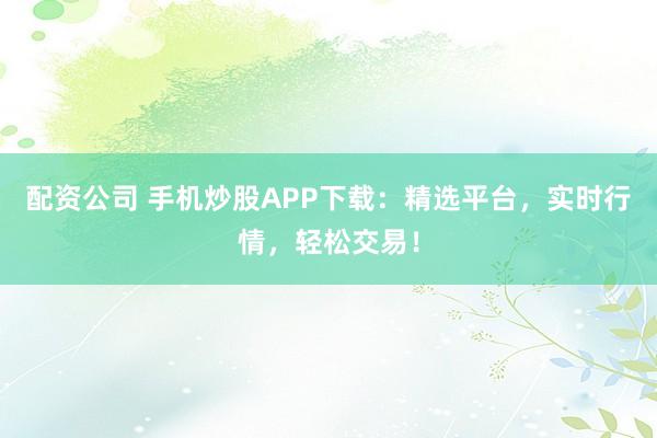 配资公司 手机炒股APP下载：精选平台，实时行情，轻松交易！