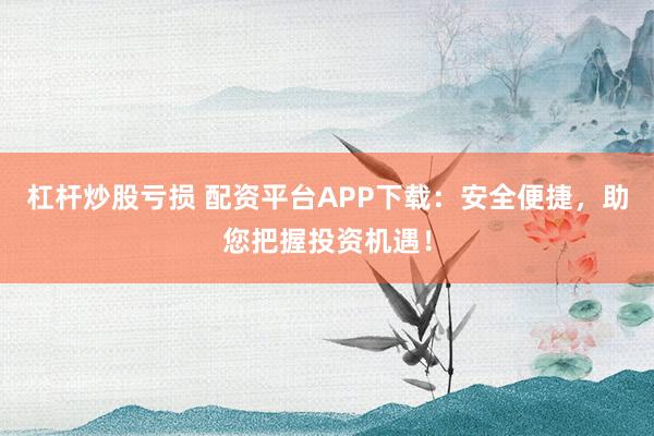 杠杆炒股亏损 配资平台APP下载：安全便捷，助您把握投资机遇！