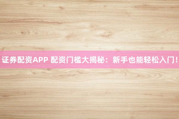 证券配资APP 配资门槛大揭秘：新手也能轻松入门！