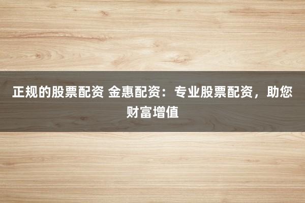 正规的股票配资 金惠配资：专业股票配资，助您财富增值