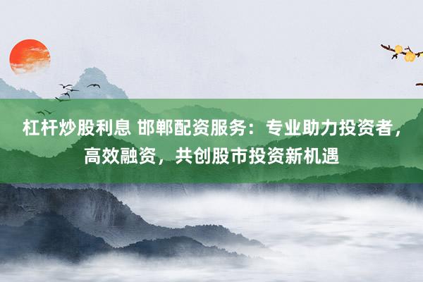 杠杆炒股利息 邯郸配资服务：专业助力投资者，高效融资，共创股市投资新机遇