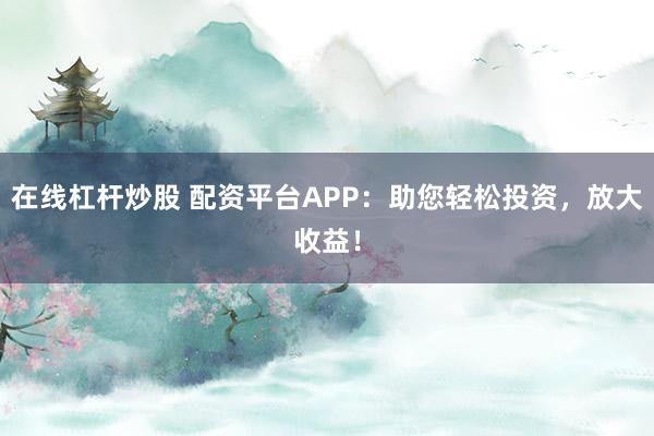 在线杠杆炒股 配资平台APP：助您轻松投资，放大收益！