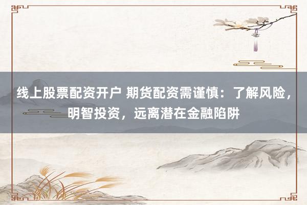 线上股票配资开户 期货配资需谨慎：了解风险，明智投资，远离潜在金融陷阱