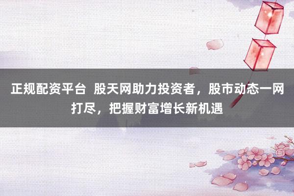 正规配资平台  股天网助力投资者，股市动态一网打尽，把握财富增长新机遇