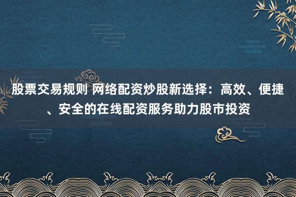 股票交易规则 网络配资炒股新选择:高效、便捷、安全的在线配资服务助力股市投资