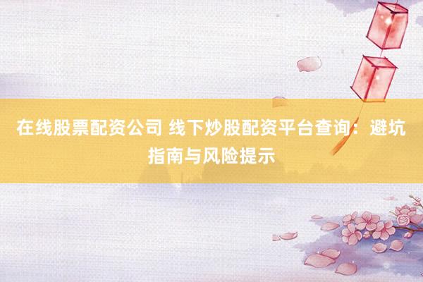 在线股票配资公司 线下炒股配资平台查询：避坑指南与风险提示
