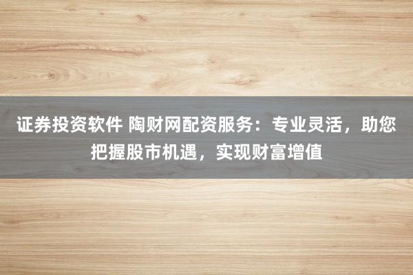 证券投资软件 陶财网配资服务：专业灵活，助您把握股市机遇，实现财富增值