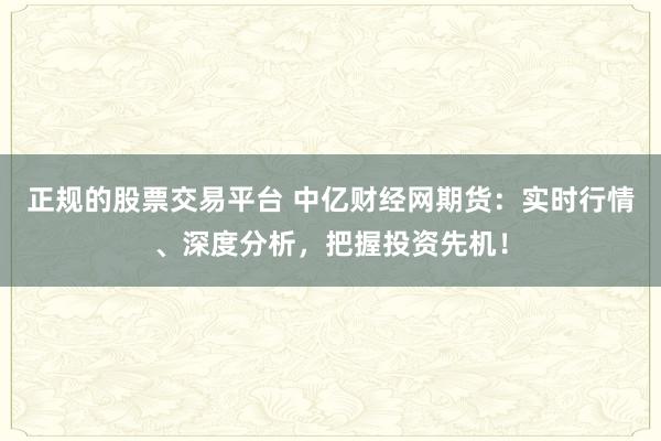 正规的股票交易平台 中亿财经网期货：实时行情、深度分析，把握投资先机！