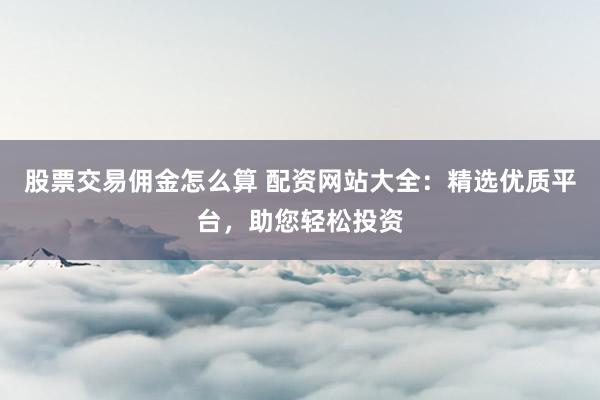 股票交易佣金怎么算 配资网站大全:精选优质平台,助您轻松投资