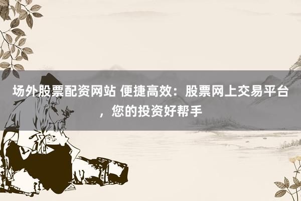 场外股票配资网站 便捷高效：股票网上交易平台，您的投资好帮手