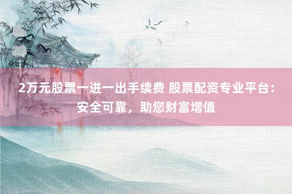 2万元股票一进一出手续费 股票配资专业平台：安全可靠，助您财富增值