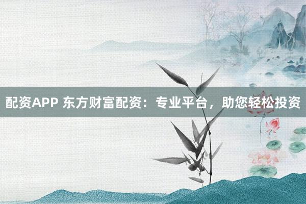 配资APP 东方财富配资：专业平台，助您轻松投资