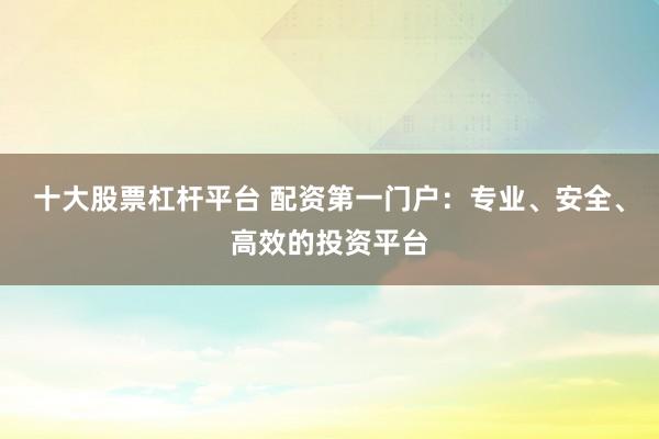 十大股票杠杆平台 配资第一门户：专业、安全、高效的投资平台